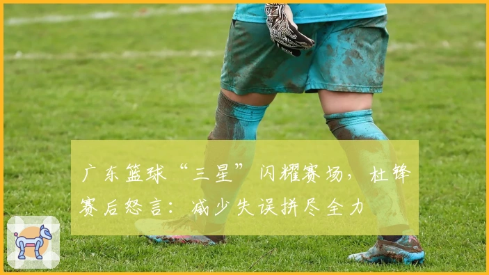 广东篮球“三星”闪耀赛场，杜锋赛后怒言：减少失误拼尽全力