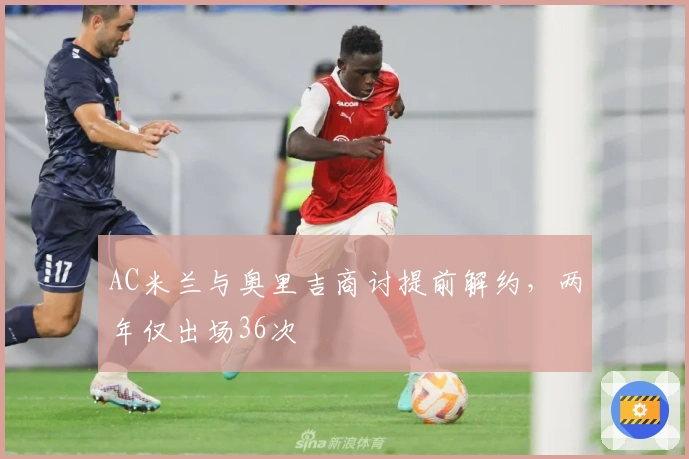 AC米兰与奥里吉商讨提前解约，两年仅出场36次