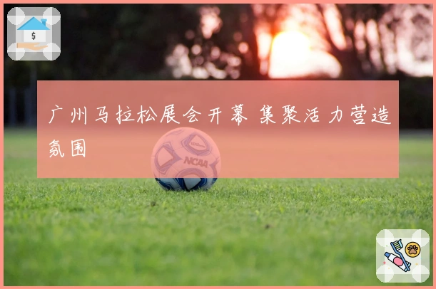 广州马拉松展会开幕 集聚活力营造氛围