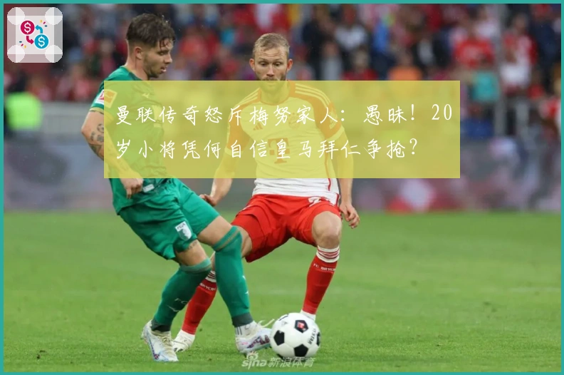 曼联传奇怒斥梅努家人：愚昧！20岁小将凭何自信皇马拜仁争抢？