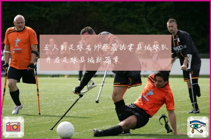 五人制足球名帅蔡晟执掌县域球队 开启足球县域新篇章