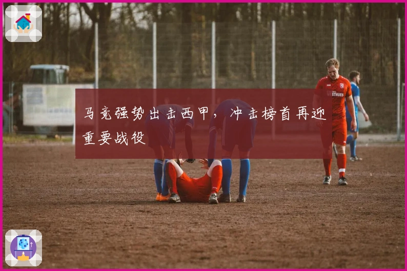 马竞强势出击西甲，冲击榜首再迎重要战役