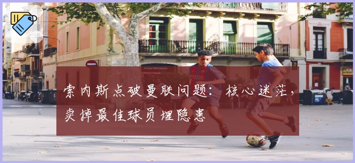 索内斯点破曼联问题：核心迷茫，卖掉最佳球员埋隐患