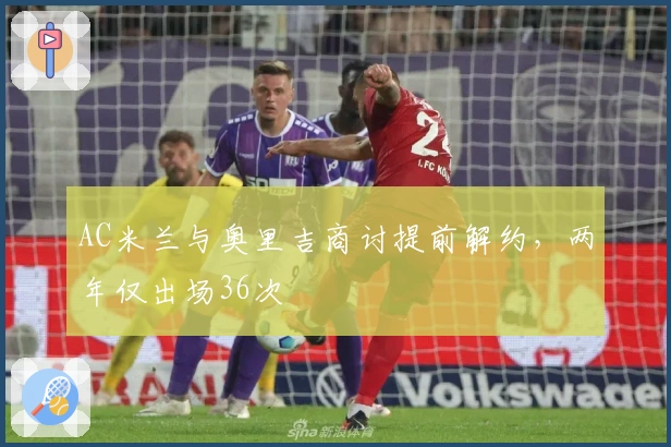 AC米兰与奥里吉商讨提前解约，两年仅出场36次