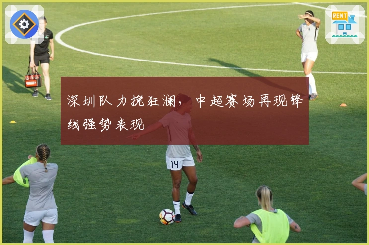 深圳队力挽狂澜，中超赛场再现锋线强势表现