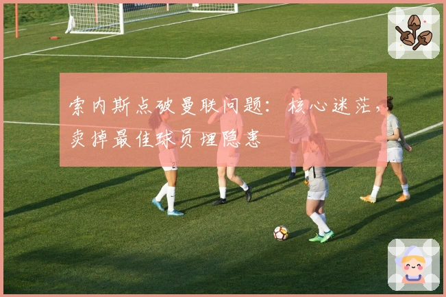 索内斯点破曼联问题：核心迷茫，卖掉最佳球员埋隐患